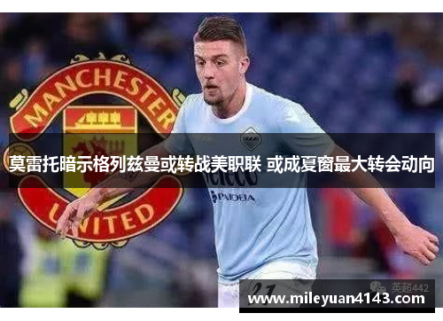 莫雷托暗示格列兹曼或转战美职联 或成夏窗最大转会动向